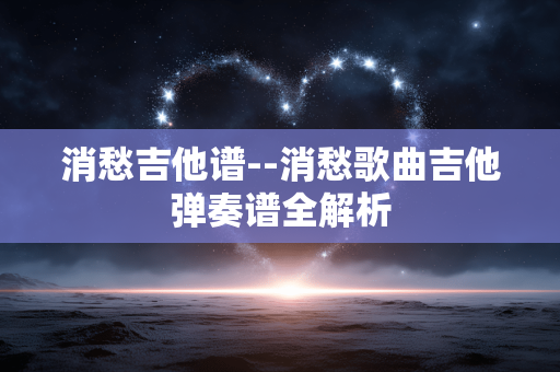 消愁吉他谱--消愁歌曲吉他弹奏谱全解析 消愁吉他谱--消愁歌曲吉他弹奏谱全解析
