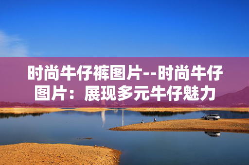 时尚牛仔裤图片--时尚牛仔图片：展现多元牛仔魅力