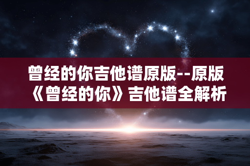 曾经的你吉他谱原版--原版《曾经的你》吉他谱全解析 曾经的你吉他谱原版--原版《曾经的你》吉他谱全解析