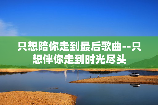 只想陪你走到最后歌曲--只想伴你走到时光尽头