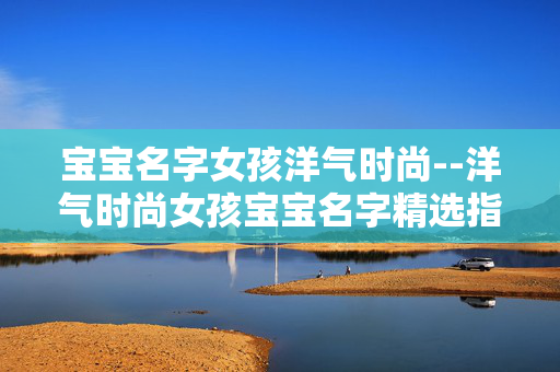 宝宝名字女孩洋气时尚--洋气时尚女孩宝宝名字精选指南
