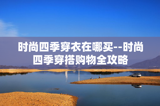 时尚四季穿衣在哪买--时尚四季穿搭购物全攻略