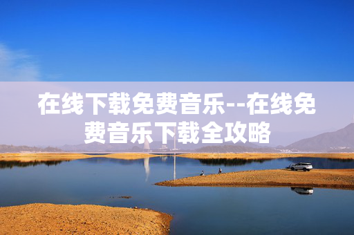 在线下载免费音乐--在线免费音乐下载全攻略