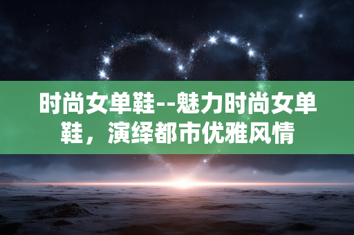 时尚女单鞋--魅力时尚女单鞋，演绎都市优雅风情
