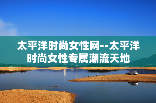 太平洋时尚女性网--太平洋时尚女性专属潮流天地