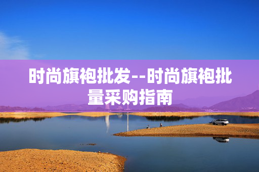 时尚旗袍批发--时尚旗袍批量采购指南