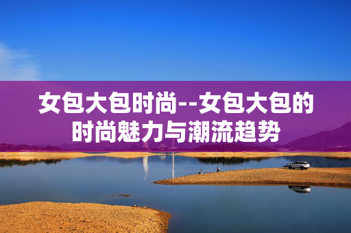 女包大包时尚--女包大包的时尚魅力与潮流趋势