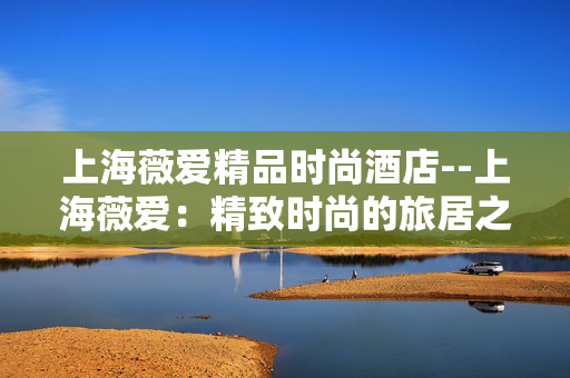 上海薇爱精品时尚酒店--上海薇爱：精致时尚的旅居之选