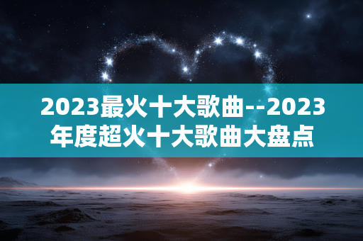 2023最火十大歌曲--2023年度超火十大歌曲大盘点
