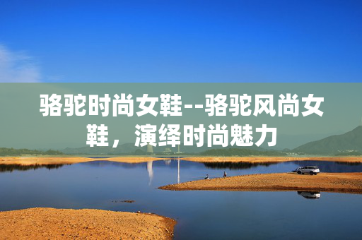 骆驼时尚女鞋--骆驼风尚女鞋，演绎时尚魅力