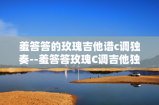 羞答答的玫瑰吉他谱c调独奏--羞答答玫瑰C调吉他独奏谱深度解析