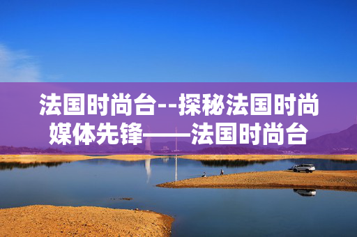 法国时尚台--探秘法国时尚媒体先锋——法国时尚台 法国时尚台--探秘法国时尚媒体先锋——法国时尚台
