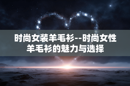 时尚女装羊毛衫--时尚女性羊毛衫的魅力与选择 时尚女装羊毛衫--时尚女性羊毛衫的魅力与选择
