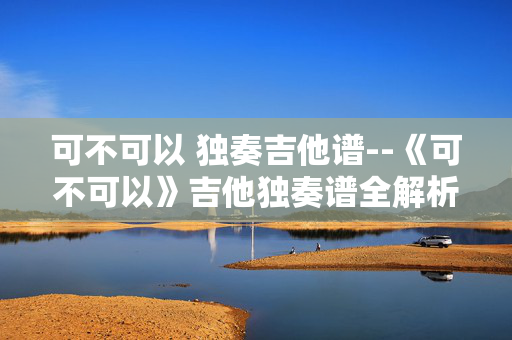 可不可以 独奏吉他谱--《可不可以》吉他独奏谱全解析