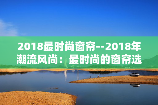2018最时尚窗帘--2018年潮流风尚：最时尚的窗帘选择