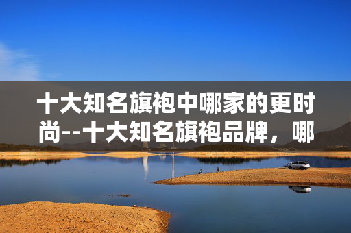 十大知名旗袍中哪家的更时尚--十大知名旗袍品牌，哪家时尚感更胜一筹？