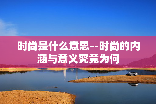时尚是什么意思--时尚的内涵与意义究竟为何
