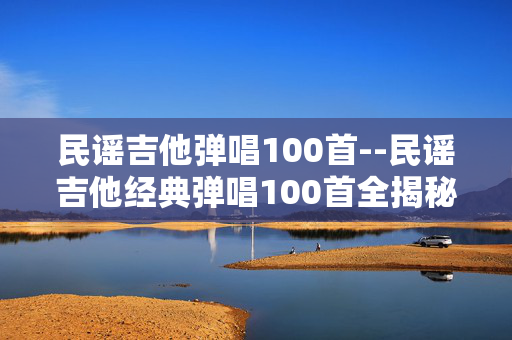 民谣吉他弹唱100首--民谣吉他经典弹唱100首全揭秘