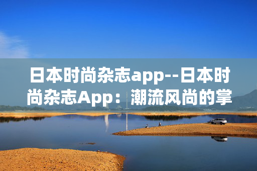 日本时尚杂志app--日本时尚杂志App：潮流风尚的掌上秘籍