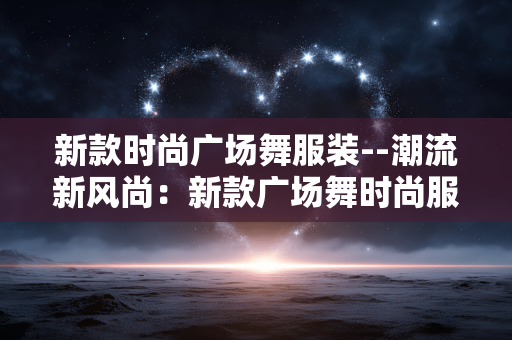 新款时尚广场舞服装--潮流新风尚：新款广场舞时尚服饰