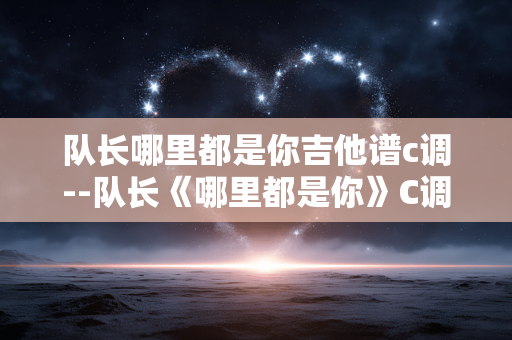 队长哪里都是你吉他谱c调--队长《哪里都是你》C调吉他谱全解析