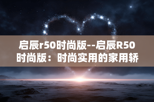 启辰r50时尚版--启辰R50时尚版：时尚实用的家用轿车之选