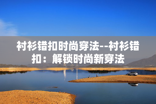 衬衫错扣时尚穿法--衬衫错扣：解锁时尚新穿法