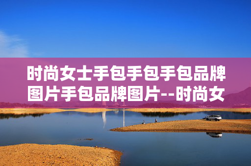 时尚女士手包手包手包品牌图片手包品牌图片--时尚女士手包热门品牌图片全解析