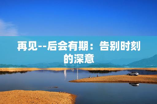 再见--后会有期：告别时刻的深意
