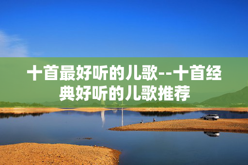十首最好听的儿歌--十首经典好听的儿歌推荐