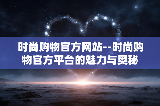 时尚购物官方网站--时尚购物官方平台的魅力与奥秘