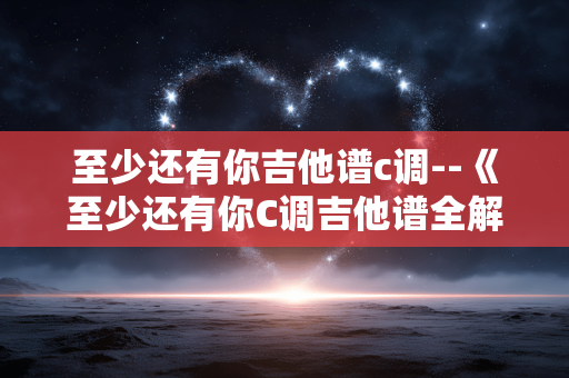 至少还有你吉他谱c调--《至少还有你C调吉他谱全解析》