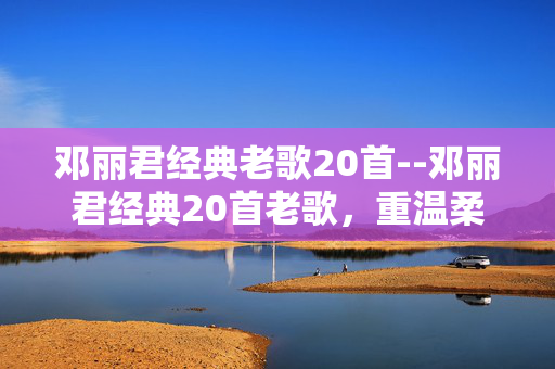 邓丽君经典老歌20首--邓丽君经典20首老歌，重温柔情岁月