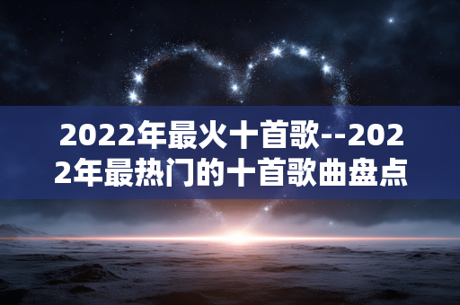 2022年最火十首歌--2022年最热门的十首歌曲盘点