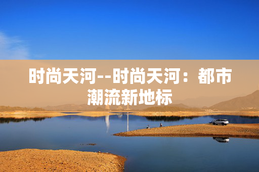时尚天河--时尚天河：都市潮流新地标