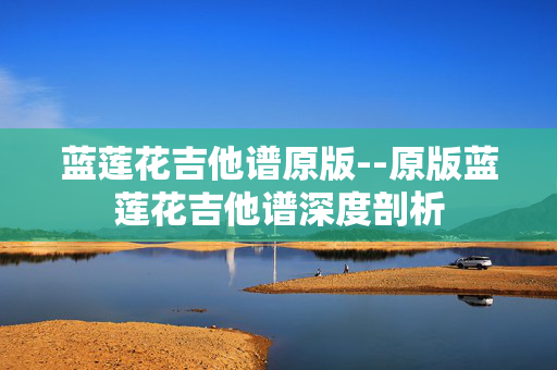 蓝莲花吉他谱原版--原版蓝莲花吉他谱深度剖析