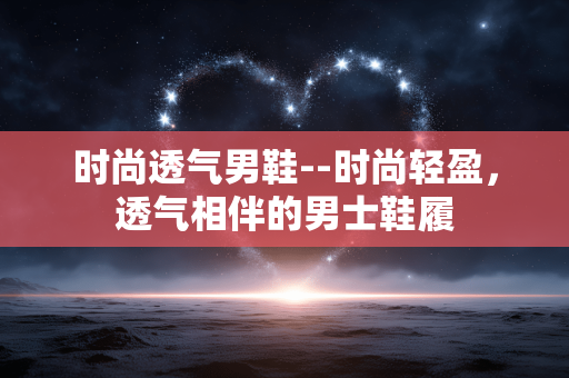时尚透气男鞋--时尚轻盈，透气相伴的男士鞋履