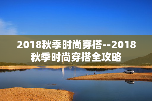 2018秋季时尚穿搭--2018秋季时尚穿搭全攻略