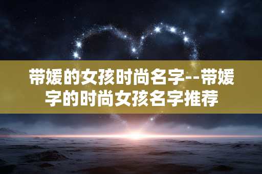 带媛的女孩时尚名字--带媛字的时尚女孩名字推荐