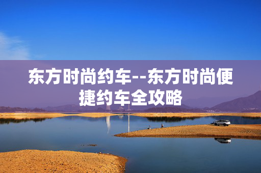 东方时尚约车--东方时尚便捷约车全攻略 东方时尚约车--东方时尚便捷约车全攻略