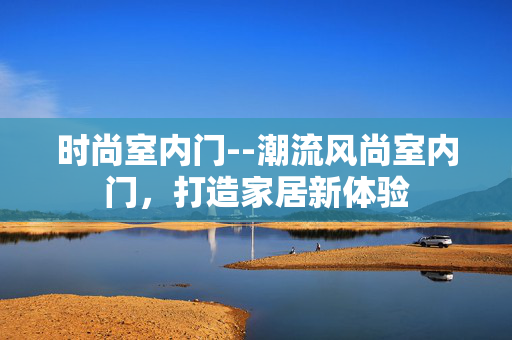 时尚室内门--潮流风尚室内门，打造家居新体验