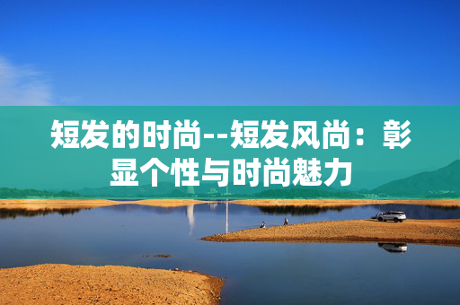 短发的时尚--短发风尚：彰显个性与时尚魅力