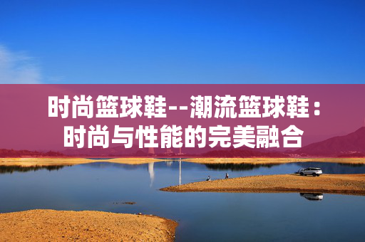 时尚篮球鞋--潮流篮球鞋：时尚与性能的完美融合
