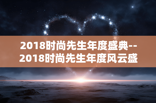 2018时尚先生年度盛典--2018时尚先生年度风云盛典全揭秘