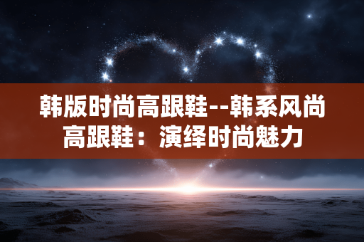韩版时尚高跟鞋--韩系风尚高跟鞋：演绎时尚魅力