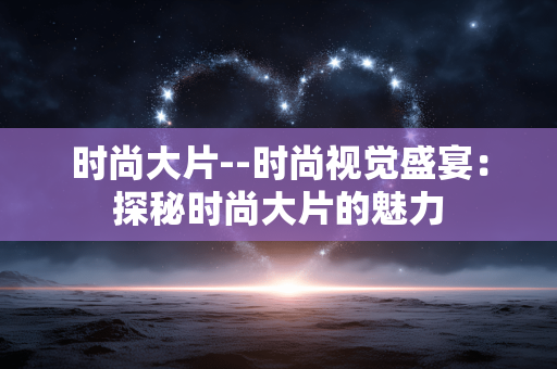 时尚大片--时尚视觉盛宴：探秘时尚大片的魅力