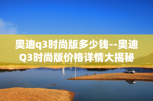 奥迪q3时尚版多少钱--奥迪Q3时尚版价格详情大揭秘