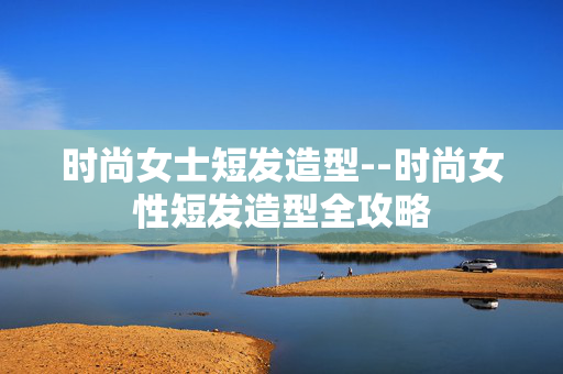 时尚女士短发造型--时尚女性短发造型全攻略