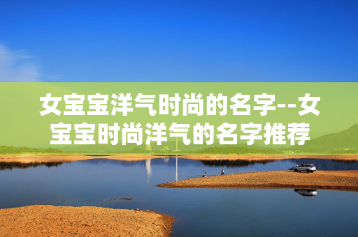女宝宝洋气时尚的名字--女宝宝时尚洋气的名字推荐