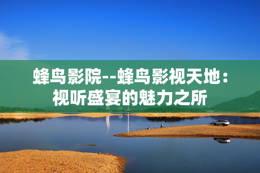 蜂鸟影院--蜂鸟影视天地：视听盛宴的魅力之所